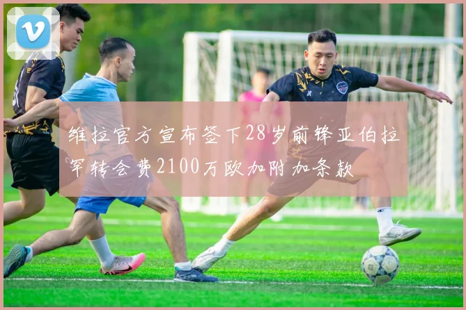 维拉官方宣布签下28岁前锋亚伯拉罕转会费2100万欧加附加条款
