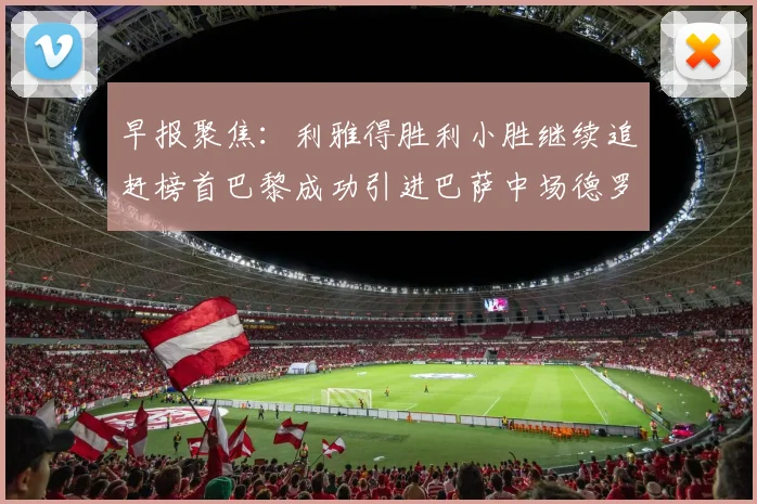 早报聚焦：利雅得胜利小胜继续追赶榜首巴黎成功引进巴萨中场德罗