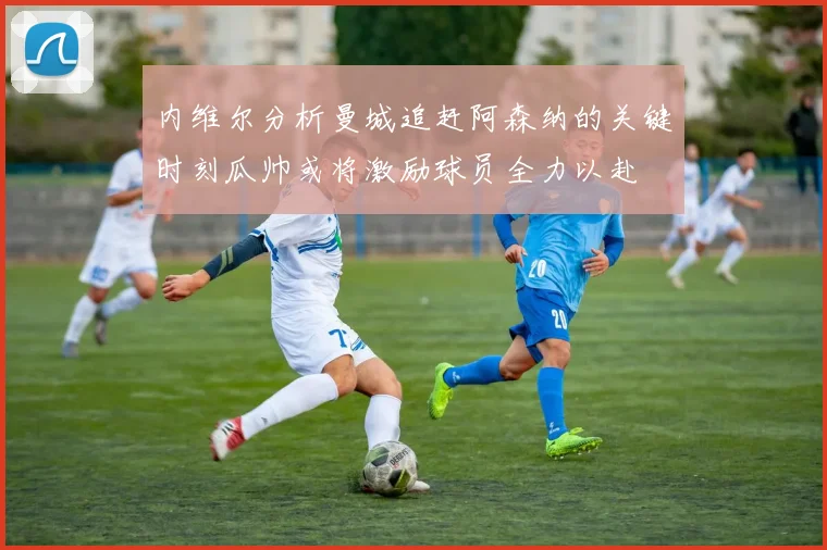 内维尔分析曼城追赶阿森纳的关键时刻瓜帅或将激励球员全力以赴