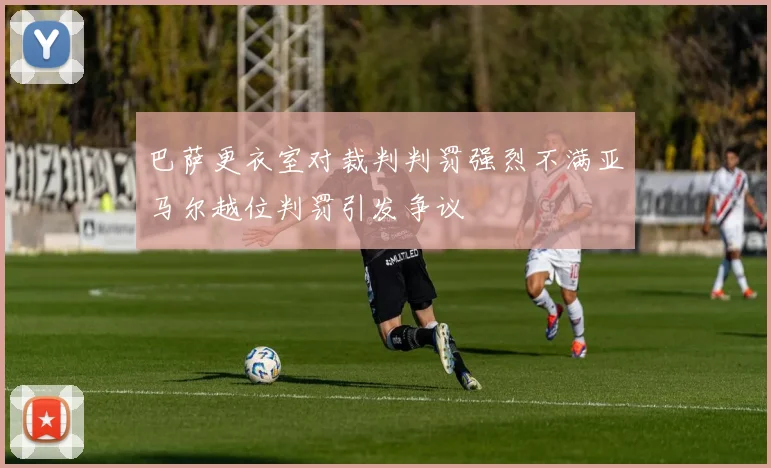 巴萨更衣室对裁判判罚强烈不满亚马尔越位判罚引发争议