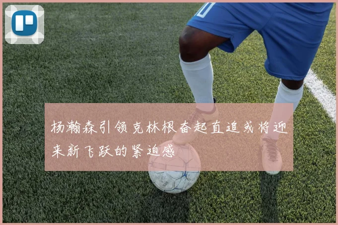 杨瀚森引领克林根奋起直追或将迎来新飞跃的紧迫感