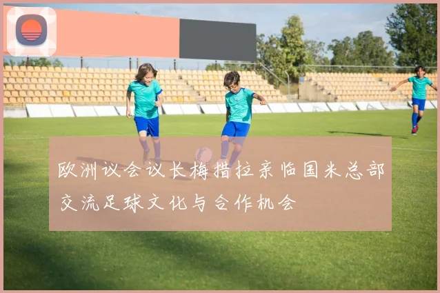 欧洲议会议长梅措拉亲临国米总部交流足球文化与合作机会