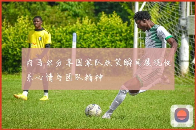 内马尔分享国家队欢笑瞬间展现快乐心情与团队精神