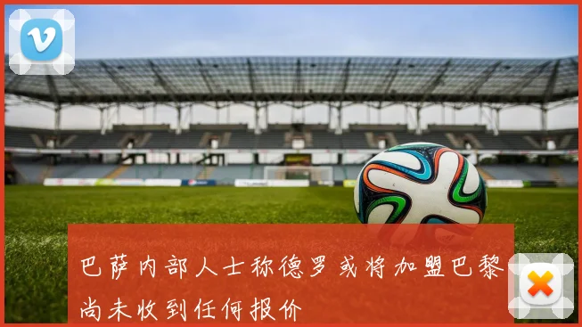 巴萨内部人士称德罗或将加盟巴黎尚未收到任何报价